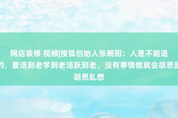 网店装修 视频|搜狐创始人张朝阳：人是不能退休的，要活到老学到老活跃到老，没有事情做就会胡思乱想