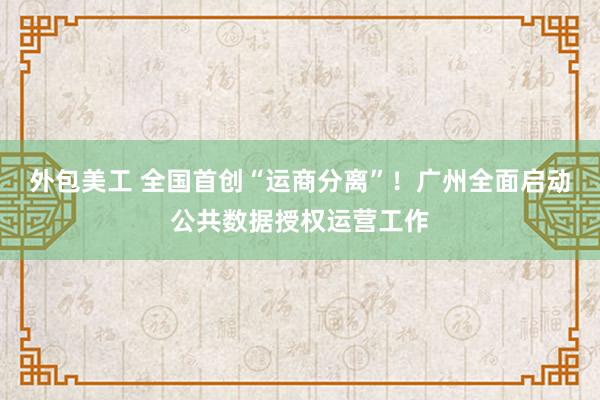 外包美工 全国首创“运商分离”！广州全面启动公共数据授权运营工作