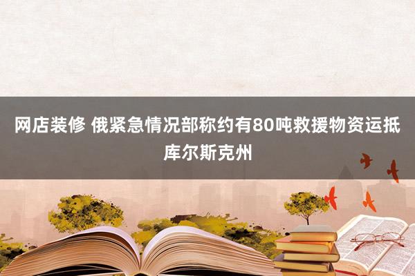 网店装修 俄紧急情况部称约有80吨救援物资运抵库尔斯克州