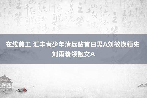 在线美工 汇丰青少年清远站首日男A刘敏焕领先 刘雨義领跑女A