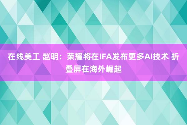 在线美工 赵明：荣耀将在IFA发布更多AI技术 折叠屏在海外崛起