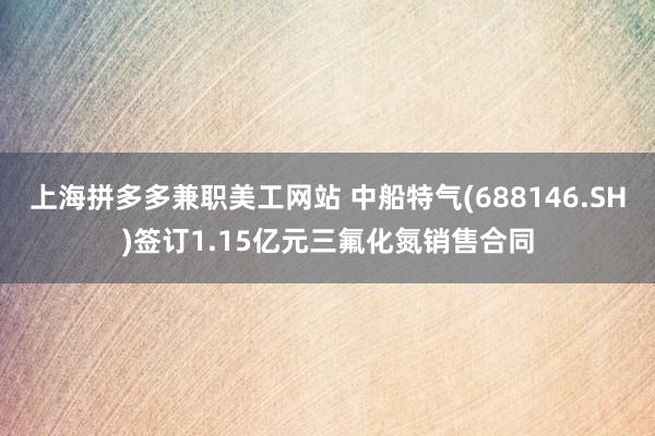 上海拼多多兼职美工网站 中船特气(688146.SH)签订1.15亿元三氟化氮销售合同