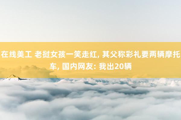 在线美工 老挝女孩一笑走红, 其父称彩礼要两辆摩托车, 国内网友: 我出20辆